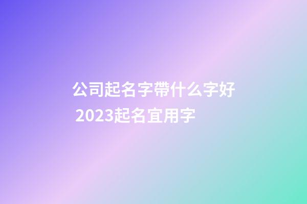 公司起名字帶什么字好 2023起名宜用字-第1張-公司起名-玄機派